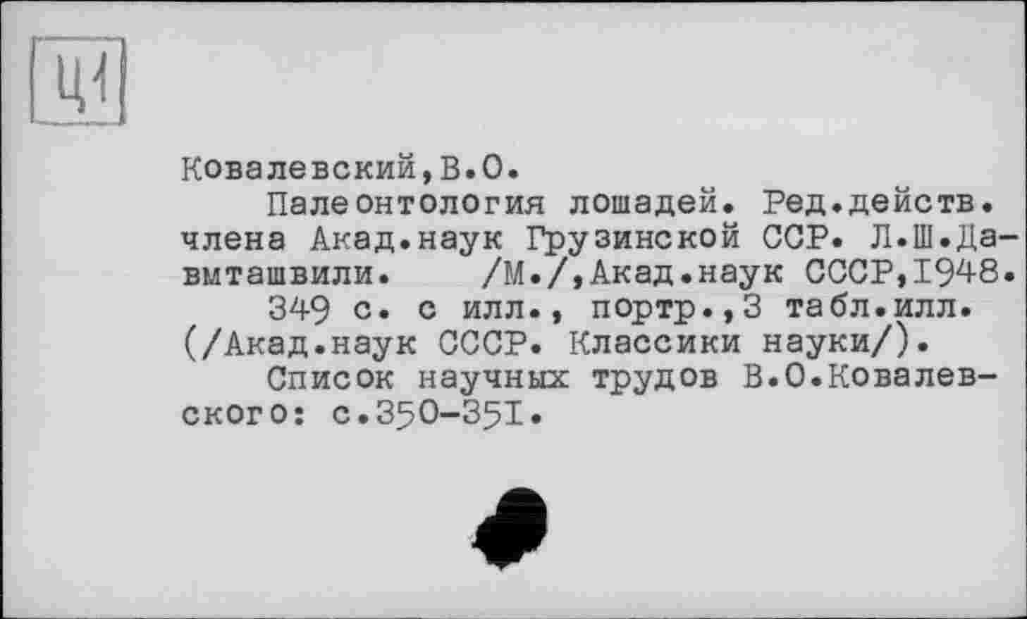 ﻿
Ковалевский,В.0.
Палеонтология лошадей, Ред.действ, члена Акад.наук Грузинской ССР. Л.Ш.Давиташвили. /М./,Акад.наук СССР,1948.
349 с* с илл., портр.,3 табл.илл. (/Акад.наук СССР. Классики науки/).
Список научных трудов В.0.Ковалевского: с.З5О-З5І.